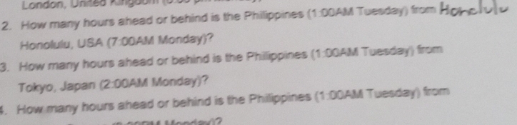 London, Unites Kinigoóm (0.5 
2. How many hours ahead or behind is the Philippines (1:00AM Tuesday) from 
Honolulu, USA (7:00AM Monday)? 
3. How many hours ahead or behind is the Phillippines (1:00AM Tuesday) from 
Tokyo, Japan (2:00AM Monday)? 
4. How many hours ahead or behind is the Philippines (1:00AM Tuesday) from