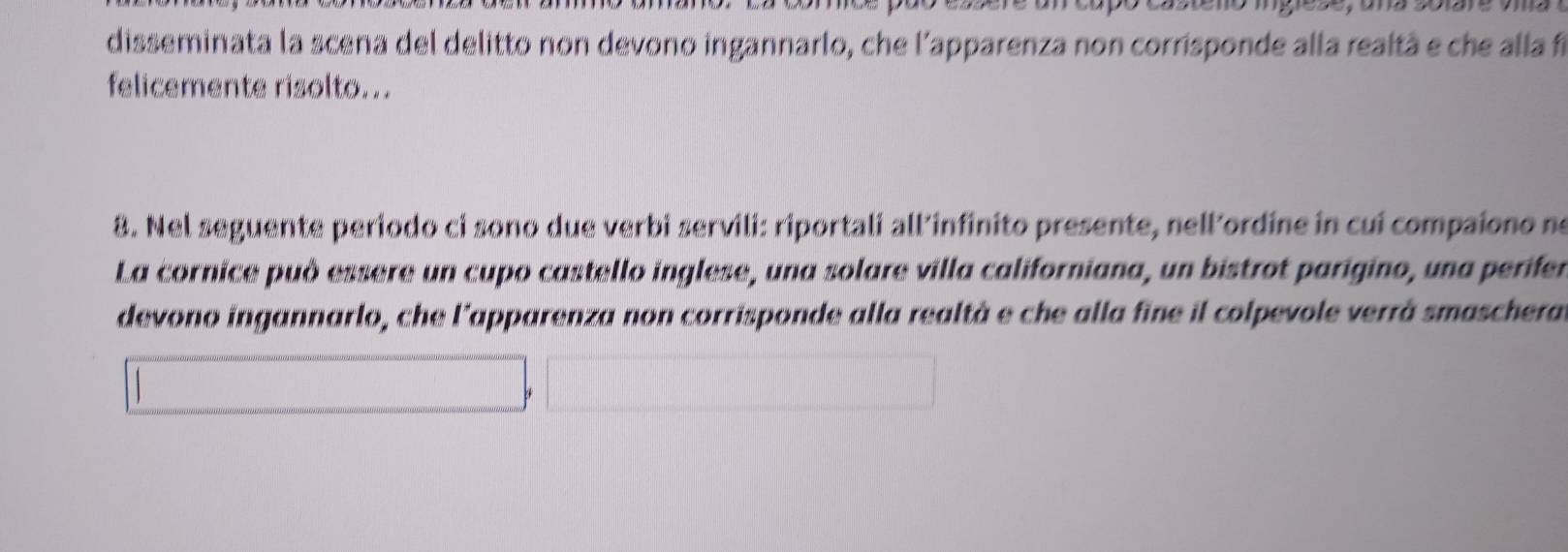 disseminata la scena del delitto non devono ingannarlo, che l'apparenza non corrisponde alla realtà e che alla fi 
felicemente risolto... 
8. Nel seguente periodo ci sono due verbi servili: riportali all’infinito presente, nell'ordine in cui compaiono ne 
La cornice può essere un cupo castello inglese, una solare villa californiana, un bistrot parigino, una perifer 
devono ingannarlo, che l'apparenza non corrisponde alla realtà e che alla fine il colpevole verrà smaschera