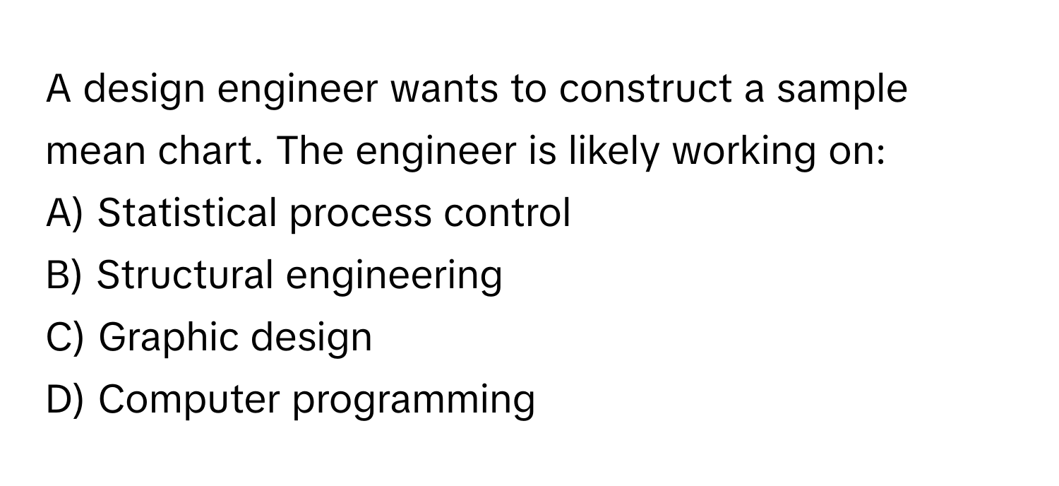 A design engineer wants to construct a sample mean chart. The engineer is likely working on: 

A) Statistical process control 
B) Structural engineering 
C) Graphic design 
D) Computer programming