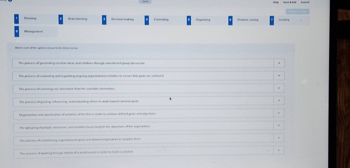 Help Save & Exl Sutmil
1 Planning 2 Brainstorming Decision making Controlling Organizing Problem solving 7 Leading
8 Management
Match each of the options above to the items below
The process of generating creative ideas and solutions through unrestricted group discussion.
The process of evaluating and regulating ongoing organizational activities to ensure that goals are achieved.
The process of selecting one alternative from the available alternatives
The process of guiding, influencing, and motivating others to work toward common goals
Organization and coordination of activities of the firm in order to achieve defined goals and objectives
The grouping of people, resources, and activities to accomptish the objectives of the organization
The process of establishing organizational goals and determining how to accomplish them
The process of working through details of a predicament in order to reach a solution