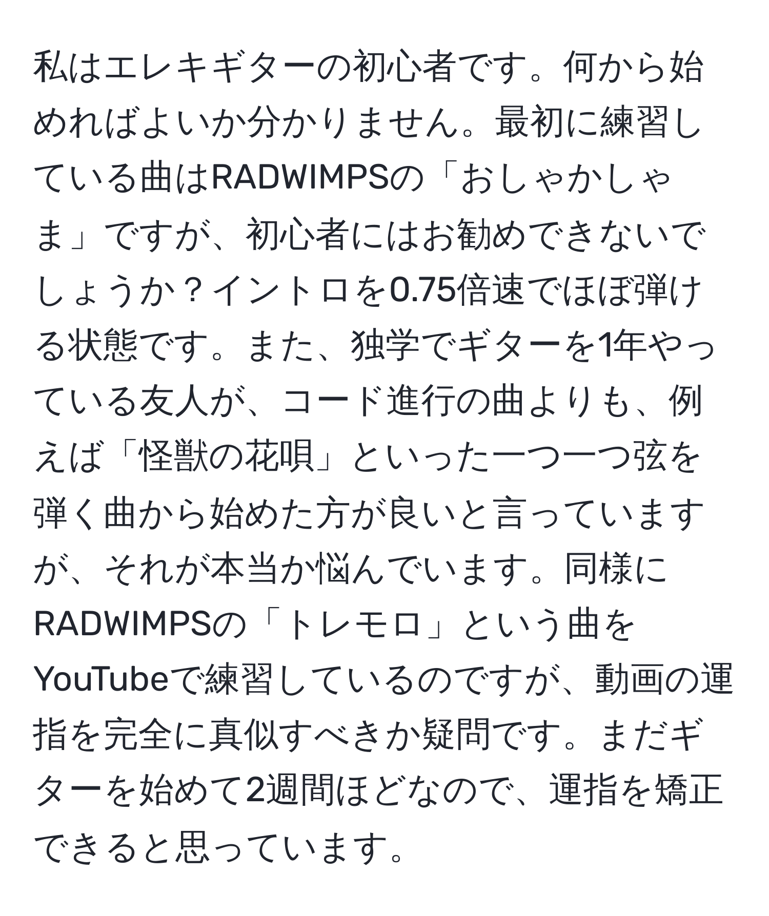 私はエレキギターの初心者です。何から始めればよいか分かりません。最初に練習している曲はRADWIMPSの「おしゃかしゃま」ですが、初心者にはお勧めできないでしょうか？イントロを0.75倍速でほぼ弾ける状態です。また、独学でギターを1年やっている友人が、コード進行の曲よりも、例えば「怪獣の花唄」といった一つ一つ弦を弾く曲から始めた方が良いと言っていますが、それが本当か悩んでいます。同様にRADWIMPSの「トレモロ」という曲をYouTubeで練習しているのですが、動画の運指を完全に真似すべきか疑問です。まだギターを始めて2週間ほどなので、運指を矯正できると思っています。