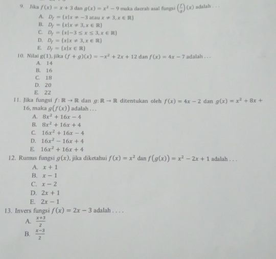 Jika f(x)=x+3dan g(x)=x^2-9 maka daerah asal fungsi ( f/g )(x) adalah . . .
A. D_f= x|x!= -3 a aux!= 3,x∈ R)
B. D_f= x|x!= 3,x∈ R
C. D_f= x|-3≤ x≤ 3,x∈ R
D. D_f= x|x!= 3,x∈ R
E. D_f= x|x∈ R
10. Nilai g(1) , jika (f+g)(x)=-x^2+2x+12danf(x)=4x-7 adalah . . .
A. 14
B. 16
C. 18
D. 20
E. 22
11. Jika fungsi f:Rto R dan g:Rto R ditentukan oleh f(x)=4x-2 dan g(x)=x^2+8x+
16, maka g(f(x)) adalah . . .
A. 8x^2+16x-4
B. 8x^2+16x+4
C. 16x^2+16x-4
D. 16x^2-16x+4
E. 16x^2+16x+4
12. Rumus fungsi g(x) , jika diketahui f(x)=x^2 dan f(g(x))=x^2-2x+1 adalah . . .
A. x+1
B. x-1
C. x-2
D. 2x+1
E. 2x-1
13. Invers fungsi f(x)=2x-3 adalah . . . .
A.  (x+3)/2 
B.  (x-3)/2 