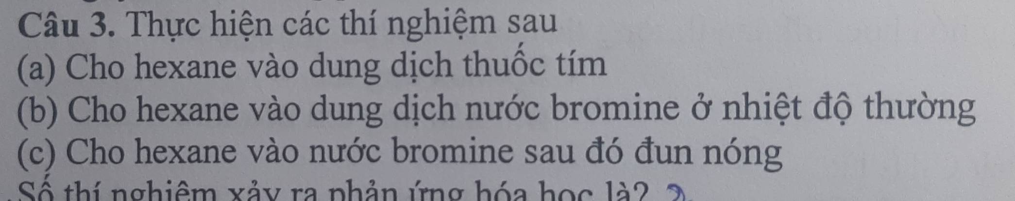 Thực hiện các thí nghiệm sau 
(a) Cho hexane vào dung dịch thuốc tím 
(b) Cho hexane vào dung dịch nước bromine ở nhiệt độ thường 
(c) Cho hexane vào nước bromine sau đó đun nóng 
Số thí nghiêm xảy ra phản ứng hóa học là2 2