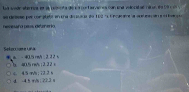 Ln avión ateriza en la cubierta de un portaaviones con una velocidad inicial de 90 us y
se debiene por completo en una distancia de 100 m. Encuentre la aceleración y el tiempo
necesaño para detenerio.
Seleccione una:
a. - 40.5 m/s; 2.22 s
b. 40.5 m/s; 2.22 s
c. 4.5 m/s; 22.2 s
d. -4.5 m/s; 22.2 s