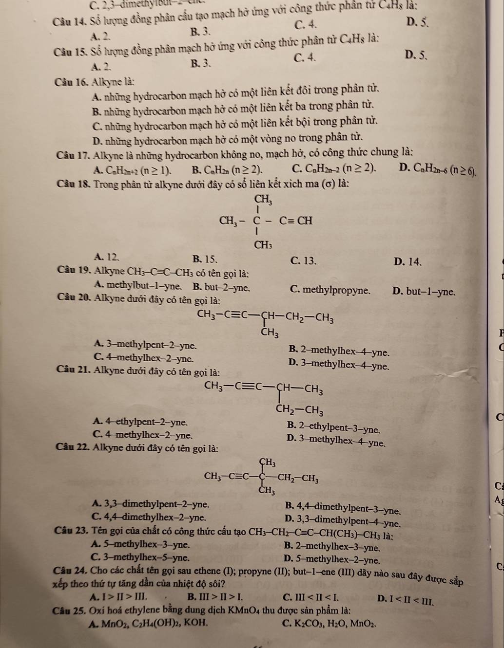 2,3-dimethy1but−2 en
Câu 14. Số lượng đồng phân cầu tạo mạch hở ứng với công thức phân tứ C4Hs là:
C. 4. D. 5.
A. 2. B. 3.
Câu 15. Số lượng đồng phân mạch hở ứng với công thức phân tử ( C_4H_8 là:
C. 4. D. 5.
A. 2. B. 3.
Câu 16. Alkyne là:
A. những hydrocarbon mạch hở có một liên kết đôi trong phân tử.
B. những hydrocarbon mạch hở có một liên kết ba trong phân tử.
C. những hydrocarbon mạch hở có một liên kết bội trong phân tử.
D. những hydrocarbon mạch hở có một vòng no trong phân tử.
Câu 17. Alkyne là những hydrocarbon không no, mạch hở, có công thức chung là:
A. C_nH_2n+2(n≥ 1). B. C_nH_2n(n≥ 2). C. C_nH_2n-2(n≥ 2). D. C_nH_2n-6(n≥ 6).
Câu 18. Trong phân từ alkyne dưới đây có số liên kết xich ma (σ) là:
CH_3-beginarrayr CH_3 C-Cequiv CHendarray
CH₃
A. 12. B. 15. C. 13. D. 14.
Câu 19. Alkyne CH_3-Cequiv C-CH_3 có tên gọi là:
A. methylbut-1-yne. B. but-2-yne. C. methylpropyne. D. but-1-yne.
Câu 20. Alkyne dưới đây có tên gọi là:
CH_3-Cequiv C-CH-CH_2-CH_3
F
A. 3-methylpent-2-yne. B. 2-methylhex-4-yne.
(
C. 4-methylhex-2-yne. D. 3-methylhex-4-yne.
Câu 21. Alkyne dưới đây có tên gọi là:
beginarrayr CH_3-Cequiv C-CH_3 CH_2-CH_3
A. 4-ethylpent-2-yne.
C
B. 2-ethylpent-3-yne.
C. 4-methylhex-2-yne.
D. 3-methylhex-4-yne.
Câu 22. Alkyne dưới đây có tên gọi là:
CH_3-Cequiv C-beginarrayl H_3 -CH_2-CH_3 CH_3endarray.
C
A. 3,3-dimethylpent-2-yne.
A
B. 4,4-dimethylpent-3-yne.
C. 4,4-dimethylhex-2-yne.
D. 3,3-dimethylpent-4-yne.
Câu 23. Tên gọi của chất có công thức cấu tạo CH_3-CH_2-Cequiv C-CH(CH_3)-CH_3 là:
A. 5-methylhex-3-yne. B. 2-methylhex-3-yne.
C. 3-methylhex-5-yne. D. 5-methylhex-2-yne.
C
Câu 24. Cho các chất tên gọi sau ethene (I); propyne (II); but-1-ene (III) dãy nào sau đây được sắp
xếp theo thứ tự tăng dần của nhiệt độ sôi?
A. I>II>III. B. III>II>I. C. III D. 1
Câu 25. Oxí hoá ethylene bằng dung dịch KMnO4 thu được sản phẩm là:
A. MnO_2,C_2H_4(OH)_2 , KOH. C. K_2CO_3,H_2O,MnO_2.