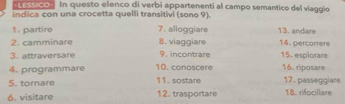 · LESSICO · In questo elenco di verbi appartenenti al campo semantico del viaggio 
indica con una crocetta quelli transitivi (sono 9). 
1. partire 7. alloggiare 13. andare 
2. camminare 8. viaggiare 14. percorrere 
3. attraversare 9. incontrare 15. esplorare 
4. programmare 10. conoscere 16. riposare 
5. tornare 11. sostare 17. passeggiare 
6. visitare 12. trasportare 18. rifocillare