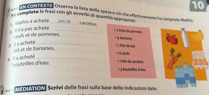 1 .. 
10 
EN cONTEXTE Osserva la lista della spesa e ciò che effettivamente ha comprato Mathis 
Poi completa le frasì con gli avverbi di quantità appropriati. 
1. Mathis a acheté_ peu de _carottes. 
2. Il n'a pas acheté_
2 kilos de pommes 
œufs et de pommes. 
4 bananes 
3. Il a acheté_
1 litre de lait 
lait et de bananes.
12 œufs 
4. Il a acheté_ 
bouteilles d'eau. 
1 kilo de carottes 
3 bouteilles d'eau 
8 . MEDIATION Scrivi delle frasi sulla base delle indicazioni date.