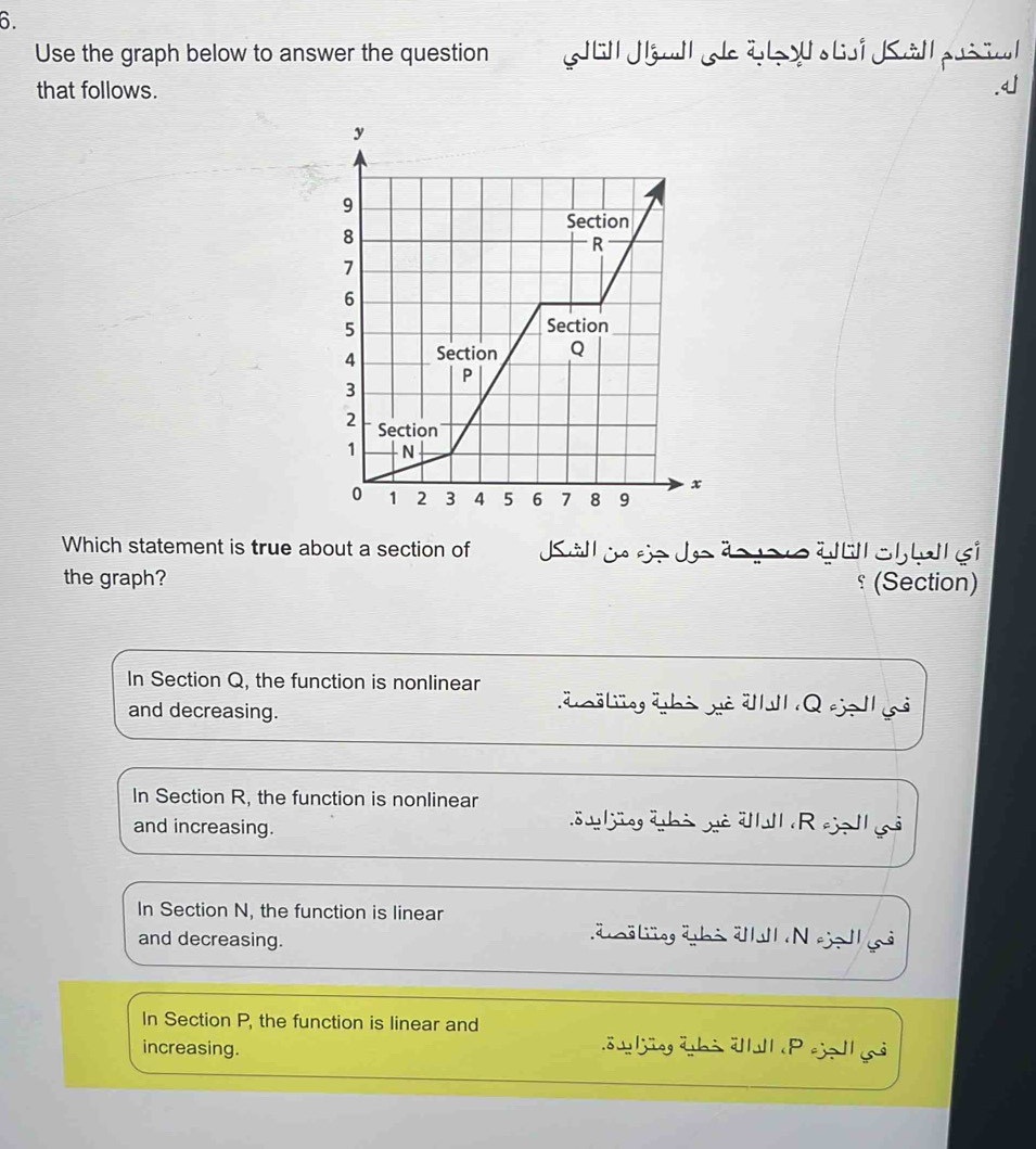 Use the graph below to answer the question Jal l L Kallprial
that follows.
Which statement is true about a section of a o ç
the graph? (Section)
In Section Q, the function is nonlinear
and decreasing.
In Section R, the function is nonlinear
and increasing.
äjüeg äbi vtl R eje l
In Section N, the function is linear
and decreasing.
äö gübi ä N eje lh s
In Section P, the function is linear and
increasing. öu ljängäbi älull P eja ả