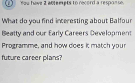 ① You have 2 attempts to record a response. 
What do you find interesting about Balfour 
Beatty and our Early Careers Development 
Programme, and how does it match your 
future career plans?