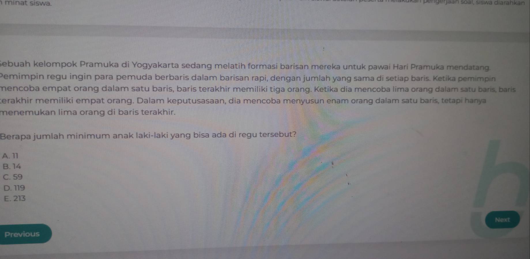 minat siswa.
sengerjaan soal, siswa diarahkan
Sebuah kelompok Pramuka di Yogyakarta sedang melatih formasi barisan mereka untuk pawai Hari Pramuka mendatang.
Pemimpin regu ingin para pemuda berbaris dalam barisan rapi, dengan jumlah yang sama di setiap baris. Ketika pemimpin
mencoba empat orang dalam satu baris, baris terakhir memiliki tiga orang. Ketika dia mencoba lima orang dalam satu baris, baris
kerakhir memiliki empat orang. Dalam keputusasaan, dia mencoba menyusun enam orang dalam satu baris, tetapi hanya
menemukan lima orang di baris terakhir.
Berapa jumlah minimum anak laki-laki yang bisa ada di regu tersebut?
A. 11
B. 14
C. 59
D. 119
E. 213
Next
Previous