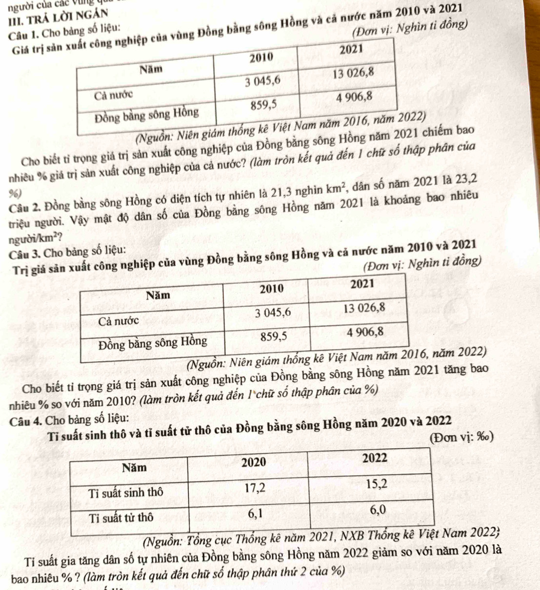 người của các vùng qi 
III. trả lời ngán 
(Đơn vị: Nghìn tỉ đồng) 
Giá trị ng Đồng bằng sông Hồng và cả nước năm 2010 và 2021 
Câu 1. Cho bảng số liệu: 
Cho biết tỉ trọng giá trị sản xuất công nghiệp của Đồng bằng sông Hchiếm bao 
nhiều % giá trị sản xuất công nghiệp của cả nước? (làm tròn kết quả đến 1 chữ số thập phân của 
Câu 2. Đồng bằng sông Hồng có diện tích tự nhiên là 21, 3 nghìn km^2 , dân số năm 2021 là 23,2
%) 
triệu người. Vậy mật độ dân số của Đồng bằng sông Hồng năm 2021 là khoảng bao nhiêu 
người /km^2 ? 
Câu 3. Cho bảng số liệu: 
Trị giá sản xuất công nghiệp của vùng Đồng bằng sông Hồng và cả nước năm 2010 và 2021 
(Đơn vị: Nghìn ti đồng) 
(Nguồăm 2022) 
Cho biết tỉ trọng giá trị sản xuất công nghiệp của Đồng bằng sông Hồng năm 2021 tăng bao 
nhiêu % so với năm 2010? (làm tròn kết quả đến 1 chữ số thập phân của %) 
Câu 4. Cho bảng số liệu: 
Tỉ suất sinh thô và tỉ suất tử thô của Đồng bằng sông Hồng năm 2020 và 2022 
(Đơn vị: ‰) 
(Nguồn: Tổng cục Thố 2022  
Tỉ suất gia tăng dân số tự nhiên của Đồng bằng sông Hồng năm 2022 giảm so với năm 2020 là 
bao nhiêu % ? (làm tròn kết quả đến chữ số thập phân thứ 2 của %)