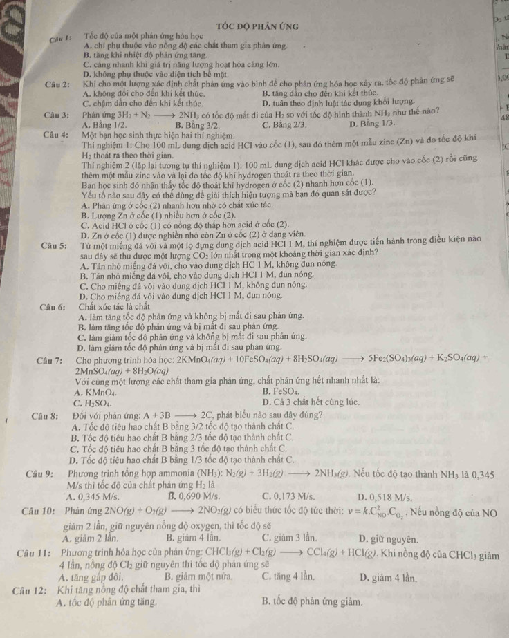 tÓc độ phản ứng
Cầu 1: Tốc độ của một phân ứng hóa học
:. N
A. chi phụ thuộc vào nồng độ các chất tham gia phản ứng. hàn
B. tăng khi nhiệt độ phản ứng tăng.
C. cảng nhanh khi giá trị năng lượng hoạt hóa cảng lớn.
D. không phụ thuộc vào diện tích bê mặt
Câu 2: Khi cho một lượng xác định chất phản ứng vào bình để cho phản ứng hóa học xảy ra, tốc độ phản ứng sẽ ),0(
A. không đổi cho đến khi kết thúc. B. tăng dân cho đến khì kết thúc.
C. chậm dân cho đến khi kết thúc. D. tuân theo định luật tác dụng khối lượng.
Câu 3:  Phản ứng 3H_2+N_2 1 2NH_3 có tốc độ mắt đi của H_2 so với tốc độ hình thành NH₃ như thế nào? - 1
48
A. Bằng 1/2. B. Bằng 3/2. C. Bằng 2/3. D. Bằng 1/3.
Câu 4:  Một bạn học sinh thực hiện hai thí nghiệm:
Thí nghiệm 1: Cho 100 mL dung dịch acid HCl vào cốc (1), sau đó thêm một mẫu zinc (Zn) và đo tốc độ khí
C
H₂ thoát ra theo thời gian.
Thí nghiệm 2 (lặp lại tương tự thí nghiệm 1): 100 mL dung dịch acid HC1 khác được cho vào cốc (2) rồi cũng
thêm một mẫu zinc vào và lại đo tốc độ khí hydrogen thoát ra theo thời gian.
Bạn học sinh đó nhận thấy tốc độ thoát khí hydrogen ở cốc (2) nhanh hơn cốc (1).
Yếu tố nào sau đây có thể dùng để giải thích hiện tượng mà bạn đó quan sát được?
A. Phản ứng ở cốc (2) nhanh hơn nhờ có chất xúc tác.
B. Lượng Zn ở cốc (1) nhiều hơn ở cốc (2).
C. Acid HCl ở cốc (1) có nổng độ thấp hơn acid ở cốc (2).
D. Zn ở cốc (1) được nghiên nhỏ còn Zn ở cốc (2) ở dạng viên.
Câu 5: Từ một miếng đá vôi và một lọ đựng dung dịch acid HCI I M, thí nghiệm được tiến hành trong điều kiện nào
sau đây sẽ thu được một lượng CO_2 lớn nhất trong một khoảng thời gian xác định?
A. Tán nhó miếng đá vôi, cho vào dung dịch HC1M, , không đun nóng.
B. Tán nhỏ miếng đá vôi, cho vào dung dịch HCI1M 1, đun nóng.
C. Cho miếng đá vôi vào dung dịch HCl 1 M, không đun nóng.
D. Cho miếng đá vôi vào dung dịch HCl 1 M, đun nóng.
Câu 6: Chất xúc tác là chất
A. làm tăng tốc độ phản ứng và không bị mất đi sau phản ứng.
B. làm tăng tốc độ phản ứng và bị mắt đi sau phản ứng.
C. làm giảm tốc độ phản ứng và không bị mất đi sau phản ứng.
D. làm giảm tốc độ phản ứng và bị mắt đi sau phản ứng.
Câu 7: Cho phương trình hóa học: 2KMnO_4(aq)+10FeSO_4(aq)+8H_2SO_4(aq)to 5Fe_2(SO_4)_3(aq)+K_2SO_4(aq)+
2MnSO_4(aq)+8H_2O(aq)
Với cùng một lượng các chất tham gia phản ứng, chất phản ứng hết nhanh nhất là:
A. KMnO₄. B. FeSO_4.
C. H_2SO_4. D. Cả 3 chất hết cùng lúc.
Câu 8:  Đối với phản ứng: A+3B * 2C, phát biểu nào sau đây đúng?
A. Tốc độ tiêu hao chất B bằng 3/2 tốc độ tạo thành chất C.
B. Tốc độ tiêu hao chất B bằng 2/3 tốc độ tạo thành chất C.
C. Tốc độ tiêu hao chất B bằng 3 tốc độ tạo thành chất C.
D. Tốc độ tiêu hao chất B bằng 1/3 tốc độ tạo thành chất C.
Câu 9: Phương trình tổng hợp ammonia (NH_3):N_2(g)+3H_2(g)to 2NH_3(g). Nếu tốc độ tạo thành NH_3 là 0,345
M/s thì tốc độ của chất phản ứng H_2la
A. 0,345 M/s. B. 0,690 M/s. C. 0,173 M/s. D. 0,518 M/s.
Câu 10: Phản ứng 2NO(g)+O_2(g)to 2NO_2(g) có biểu thức tốc độ tức thời: v=k.C_(N0)^2.C_O_2. Nếu nồng độ của NO
giảm 2 lần, giữ nguyên nồng độ oxygen, thì tốc độ sẽ
A. giám 2 lần. B. giảm 4 lần. C. giâm 3 lần. D. giữ nguyên.
Câu 11: Phương trình hóa học của phân ứng: CHCl_3(g)+Cl_2(g)to CCl_4(g)+HCl(g). Khi nồng d ciaCHCl_3 giảm
4 lần, nồng d Cl_2 giữ nguyên thi tốc độ phản ứng sẽ
A. tăng gấp đôi. B. giảm một nửa. C. tăng 4 lần. D. giam41_(an.)^1
Câu 12: Khi tăng nồng độ chất tham gia, thì
A. tốc độ phân ứng tăng. B. tốc độ phản ứng giảm.