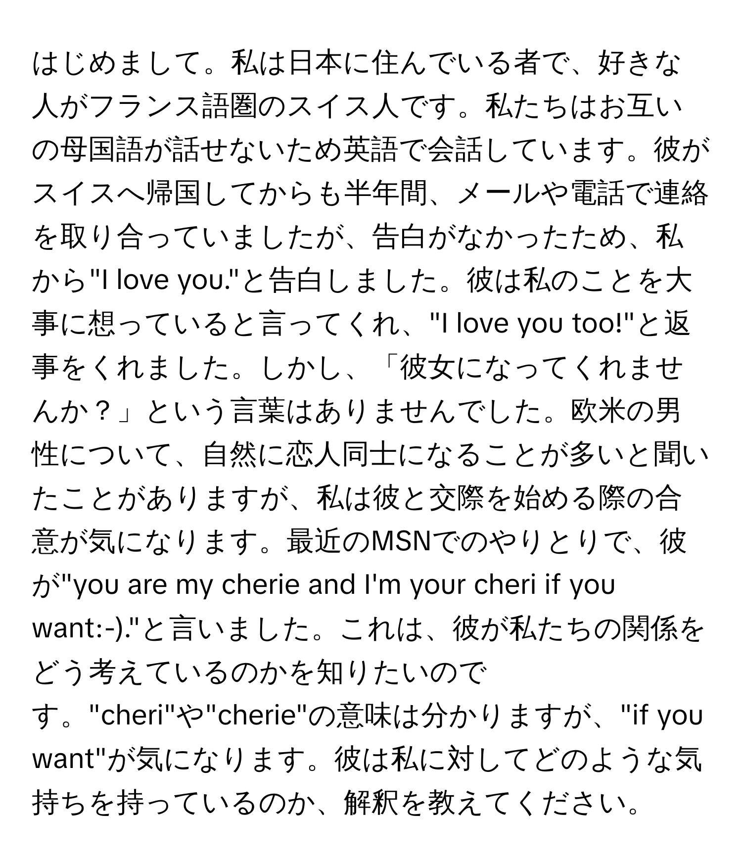 はじめまして。私は日本に住んでいる者で、好きな人がフランス語圏のスイス人です。私たちはお互いの母国語が話せないため英語で会話しています。彼がスイスへ帰国してからも半年間、メールや電話で連絡を取り合っていましたが、告白がなかったため、私から"I love you."と告白しました。彼は私のことを大事に想っていると言ってくれ、"I love you too!"と返事をくれました。しかし、「彼女になってくれませんか？」という言葉はありませんでした。欧米の男性について、自然に恋人同士になることが多いと聞いたことがありますが、私は彼と交際を始める際の合意が気になります。最近のMSNでのやりとりで、彼が"you are my cherie and I'm your cheri if you want:-)."と言いました。これは、彼が私たちの関係をどう考えているのかを知りたいのです。"cheri"や"cherie"の意味は分かりますが、"if you want"が気になります。彼は私に対してどのような気持ちを持っているのか、解釈を教えてください。