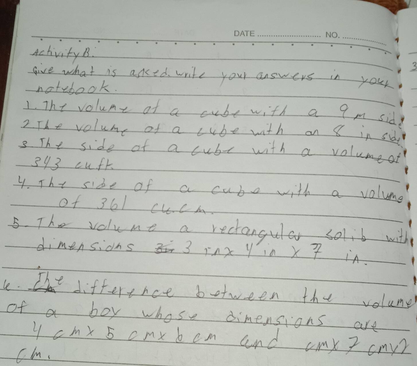 Activity B. 
give what is aked write your answers in your 
notebook. 
1. The volume of a cube with a 9 m sid 
2. The volume of a cube with on 8 in sid 
3. The side of a cubr with a volumeat
393 cufk
4. The side of a cube with a volume 
of 36l cucm. 
5. The volume a rectangular solib with 
dimensidns 3 inx y in X 7 in. 
The 
le. difference between the volume 
of a boy whose dimensions are
4cm* 5 cmx b cm and cmX 3 cmy
Cl.