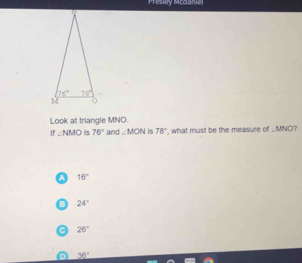 Presiey Mcdaniel
Look at triangle MNO.
If ∠ NMO is 76° and ∠ MON is 78° , what must be the measure of ∠ MNO 7
a 16°
B 24°
C 26°
D 36°