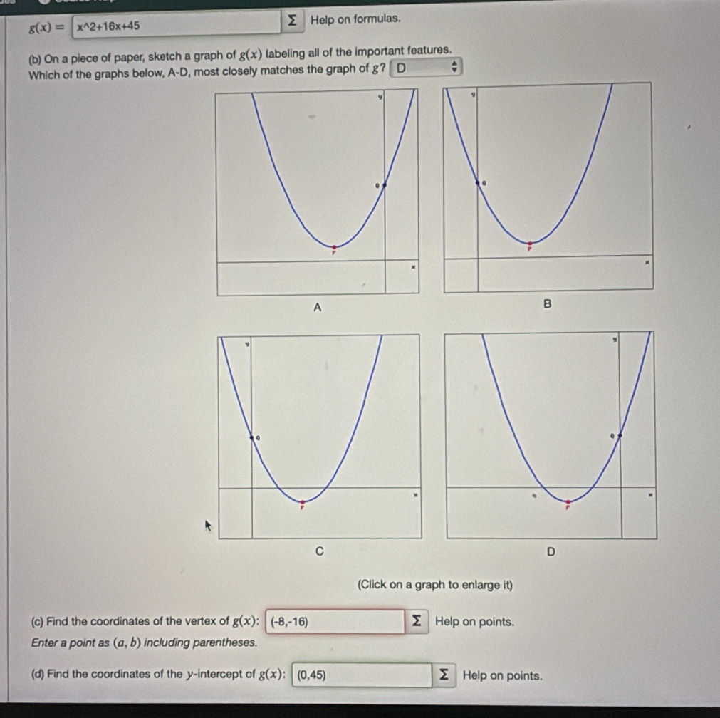 g(x)=x^(wedge)2+16x+45
Help on formulas. 
(b) On a piece of paper, sketch a graph of g(x) labeling all of the important features. 
Which of the graphs below, A-D, most closely matches the graph of g? D 
A 
(Click on a graph to enlarge it) 
(c) Find the coordinates of the vertex of g(x) : (-8,-16) Help on points. 
Enter a point as (a,b) including parentheses. 
(d) Find the coordinates of the y-intercept of g(x):(0,45) Help on points.