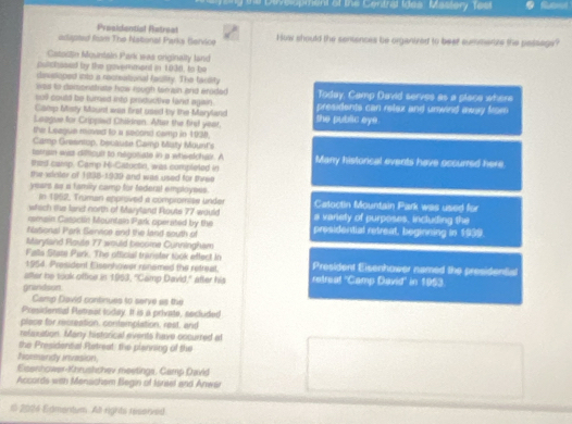 Deveopment of the Central Ides' Mastery Test 
Presidential Retreal 
adigpted Rism The Nationat Parks Bervice How should the seniences be organtzed to beet sumerize the passags? 
Catostin Mourdain Park was orginally land 
patchesed by the goverment in 1936, to be 
dissoped into a resteational fasiity. The facility 
was to deisonstrate how rough tamain and erided 
soll could be tured into productive land again. Today, Camp David serves as a place where 
Camp Ststy Mount was first used by the Maryland presidents can relex and unwind away from 
Laague for Crippied Childran. After the first year, the public eye 
the Leegue moved to a second camp in 1930. 
Camp Greentop, because Camp Maty Mount's 
tatran wis diftioult to negotiate in a whwelchal. A 
thed camp. Camp Hi-Cazuctin, was completed in Many histoncal events have occurred here. 
the winter of 1995-1939 and was used for three 
years as a family camp for tederal employses. Catoctin Mountain Park was used for 
In 1952, Truman epproved a compromise under 
which the land north of Maryland Route 77 would 
remain Cassclin Mountain Park operated by the a variety of purposes, incluiting the 
fiational Park Service and the land south of presidential retreat, beginning in 1939 
Maryland Roule 77 would become Cunningham 
Falls Stase Park. The official trarister took etfect in 
1954. President Eisenhower renemed the retreat. President Eisenhower named the presidential 
after he took office in 1953, "Camp David," after his retreal ''Camp David'' in 1953 
gnandson 
Camp David continues to serve as the 
Presidennal Petreat today. It is a private, secluded 
place for recreation, contemplation, reat, and 
refaxation. Many historical events have cccurred at 
the Presidental Rstreat: the planning of the 
Nomandy invasion. 
Eiseshower-Khrushchev meetings. Camp David 
Accords with Menschem Begin of Isriset and Anwar 
1 2004 Edmentum. All rights reserved
