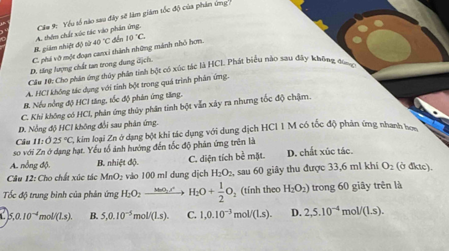 Yếu tổ nào sau đây sẽ làm giảm tốc độ của phản ứng
A. thêm chất xúc tác vào phản ứng.
B. giảm nhiệt độ từ 40°C đến 10°C.
C. phá vỡ một đoạn canxi thành những mảnh nhỏ hơn.
D. tăng lượng chất tan trong dung địch.
Câu 10: Cho phản ứng thủy phân tình bột có xúc tác là HCl. Phát biểu nào sau đây không đùng
A. HCl không tác dụng với tinh bột trong quá trình phản ứng.
B. Nếu nồng độ HCl tăng, tốc độ phản ứng tăng.
C. Khi không có HCl, phản ứng thủy phân tinh bột vẫn xảy ra nhưng tốc độ chậm.
D. Nổng độ HCl không đổi sau phản ứng.
Câu 1:025°C C, kim loại Zn ở dạng bột khi tác dụng với dung dịch HCl 1 M có tốc độ phản ứng nhanh hơn
so với Zn ở dạng hạt. Yếu tố ảnh hưởng đến tốc độ phản ứng trên là
A. nồng độ. B. nhiệt độ. C. diện tích be^2 mặt. D. chất xúc tác.
Câu 12: Cho chất xúc tác MnO_2 vào 100 ml dung dịch H_2O_2 , sau 60 giây thu được 33,6 ml khí O_2 (ở đktc).
Tốc độ trung bình của phản ứng H_2O_2xrightarrow MnO_2.t°H_2O+ 1/2 O_2 (tính theo H_2O_2) trong 60 giây trên là
A. 5,0.10^(-4)mol/(1.s). B. 5,0.10^(-5)mol/(1.s). C. 1,0.10^(-3)mol/(1.s). D. 2,5.10^(-4)mol/(1.s).