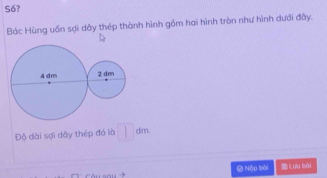 Số? 
Bác Hùng uốn sợi dây thép thành hình gồm hai hình tròn như hình dưới đây. 
Độ dài sợi dây thép đó là □ dm. 
② 
Câu sau Nộp bài Lưu bài