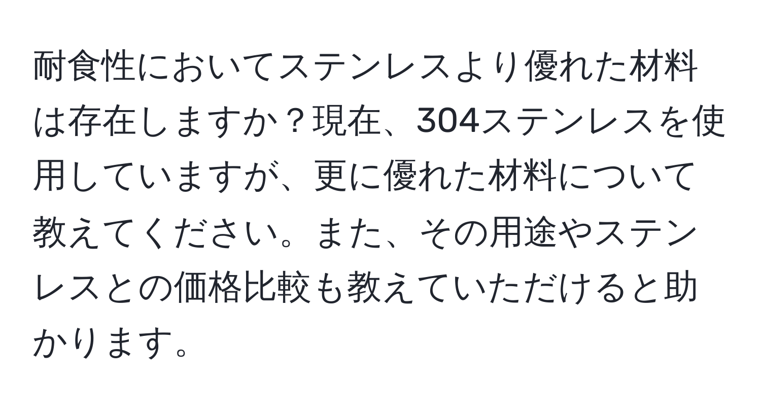 耐食性においてステンレスより優れた材料は存在しますか？現在、304ステンレスを使用していますが、更に優れた材料について教えてください。また、その用途やステンレスとの価格比較も教えていただけると助かります。