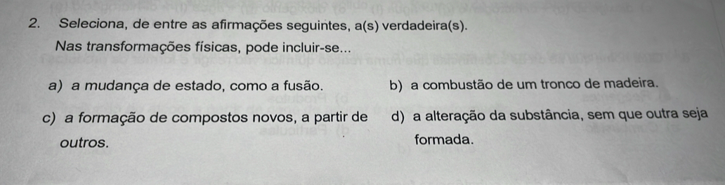 Seleciona, de entre as afirmações seguintes, a(s) verdadeira(s).
Nas transformações físicas, pode incluir-se...
a) a mudança de estado, como a fusão. b) a combustão de um tronco de madeira.
c) a formação de compostos novos, a partir de d) a alteração da substância, sem que outra seja
outros. formada.