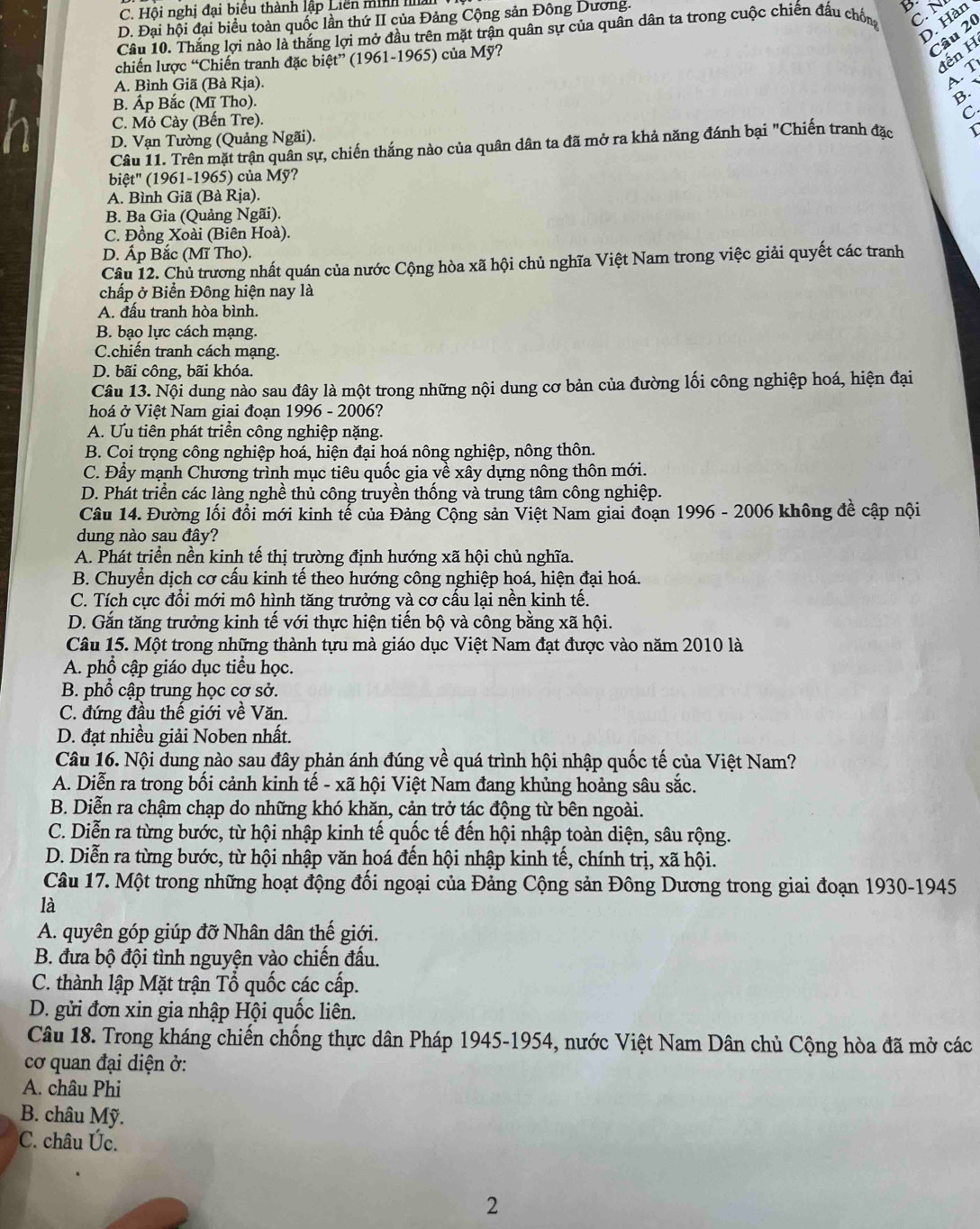 C. Hội nghị đại biểu thành lập Liên minh ma
D. Đại hội đại biểu toàn quốc lần thứ II của Đảng Cộng sản Đông Dương.
D. Hàn
Câu 10. Thắng lợi nào là thắng lợi mở đầu trên mặt trận quân sự của quân dân ta trong cuộc chiến đấu chốn C N
Câu 20
Iến H
chiến lược “Chiến tranh đặc biệt” (1961-1965) của Mỹ?
A. Bình Giã (Bà Rịa).
AT
B. Áp Bắc (Mĩ Tho).
B. 
h C. Mỏ Cày (Bến Tre).
C
D. Vạn Tường (Quảng Ngãi).
Câu 11. Trên mặt trận quân sự, chiến thắng nào của quân dân ta đã mở ra khả năng đánh bại "Chiến tranh đặc
biệt' (1961-1965) của Mỹ?
A. Bình Giã (Bà Rịa).
B. Ba Gia (Quảng Ngãi).
C. Đồng Xoài (Biên Hoà).
D. Áp Bắc (Mĩ Tho).
Câu 12. Chủ trương nhất quán của nước Cộng hòa xã hội chủ nghĩa Việt Nam trong việc giải quyết các tranh
chấp ở Biển Đông hiện nay là
A. đấu tranh hòa bình.
B. bạo lực cách mạng.
C.chiến tranh cách mạng.
D. bãi công, bãi khóa.
Câu 13. Nội dung nào sau đây là một trong những nội dung cơ bản của đường lối công nghiệp hoá, hiện đại
hoá ở Việt Nam giai đoạn 1996 - 2006?
A. Ưu tiên phát triển công nghiệp nặng.
B. Coi trọng công nghiệp hoá, hiện đại hoá nông nghiệp, nông thôn.
C. Đầy mạnh Chương trình mục tiêu quốc gia về xây dựng nông thôn mới.
D. Phát triển các làng nghề thủ công truyền thống và trung tâm công nghiệp.
Câu 14. Đường lối đồi mới kinh tế của Đảng Cộng sản Việt Nam giai đoạn 1996 - 2006 không đề cập nội
dung nào sau đây?
A. Phát triển nền kinh tế thị trường định hướng xã hội chủ nghĩa.
B. Chuyển dịch cơ cấu kinh tế theo hướng công nghiệp hoá, hiện đại hoá.
C. Tích cực đổi mới mô hình tăng trưởng và cơ cấu lại nền kinh tế.
D. Gắn tăng trưởng kinh tế với thực hiện tiến bộ và công bằng xã hội.
Câu 15. Một trong những thành tựu mà giáo dục Việt Nam đạt được vào năm 2010 là
A. phổ cập giáo dục tiểu học.
B. phổ cập trung học cơ sở.
C. đứng đầu thế giới về Văn.
D. đạt nhiều giải Noben nhất.
Câu 16. Nội dung nào sau đây phản ánh đúng về quá trình hội nhập quốc tế của Việt Nam?
A. Diễn ra trong bối cảnh kinh tế - xã hội Việt Nam đang khủng hoảng sâu sắc.
B. Diễn ra chậm chạp do những khó khăn, cản trở tác động từ bên ngoài.
C. Diễn ra từng bước, từ hội nhập kinh tế quốc tế đến hội nhập toàn diện, sâu rộng.
D. Diễn ra từng bước, từ hội nhập văn hoá đến hội nhập kinh tế, chính trị, xã hội.
Câu 17. Một trong những hoạt động đối ngoại của Đảng Cộng sản Đông Dương trong giai đoạn 1930-1945
là
A. quyên góp giúp đỡ Nhân dân thế giới.
B. đưa bộ đội tình nguyện vào chiến đấu.
C. thành lập Mặt trận Tổ quốc các cấp.
D. gửi đơn xin gia nhập Hội quốc liên.
Câu 18. Trong kháng chiến chống thực dân Pháp 1945-1954, nước Việt Nam Dân chủ Cộng hòa đã mở các
cơ quan đại diện ở:
A. châu Phi
B. châu Mỹ.
C. châu Úc.
2