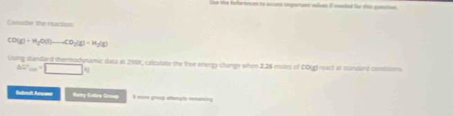 Use the References to access inportant values i mended for this puestion. 
Consider the reaction
CO(g)+H_2O(l)to CO_2(g)+H_2(g)
Using standard thermodynamic data at 298K, calculate the free energy change when 2.26 moles of CO(g) mact at mandard condisions.
△ G'_cm=□ kg
Submit Anwwer Ratry Etire Greup 0 more group attempts remaining