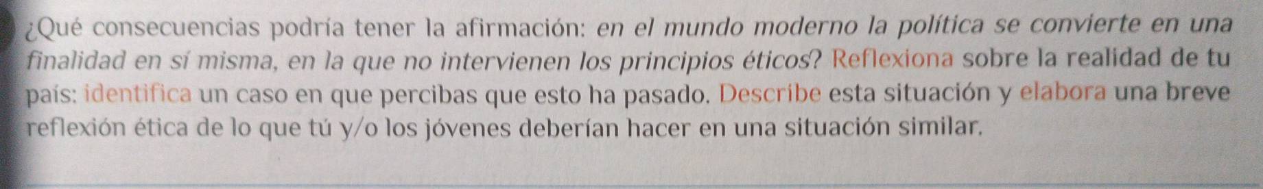 ¿Qué consecuencias podría tener la afirmación: en el mundo moderno la política se convierte en una 
finalidad en sí misma, en la que no intervienen los principios éticos? Reflexiona sobre la realidad de tu 
país: identifica un caso en que percibas que esto ha pasado. Describe esta situación y elabora una breve 
reflexión ética de lo que tú y/o los jóvenes deberían hacer en una situación similar.