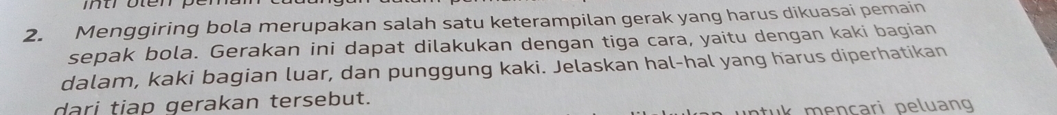 Menggiring bola merupakan salah satu keterampilan gerak yang harus dikuasai pemain 
sepak bola. Gerakan ini dapat dilakukan dengan tiga cara, yaitu dengan kaki bagian 
dalam, kaki bagian luar, dan punggung kaki. Jelaskan hal-hal yang harus diperhatikan 
dari tiap gerakan tersebut. 
e nçari peluang