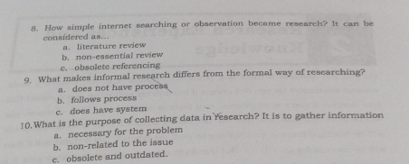 How simple internet searching or observation became research? It can be
considered as...
a. literature review
b. non-essential review
c. obsolete referencing
9. What makes informal research differs from the formal way of researching?
a. does not have process
b. follows process
c. does have system
10.What is the purpose of collecting data in research? It is to gather information
a. necessary for the problem
b. non-related to the issue
c. obsolete and outdated.