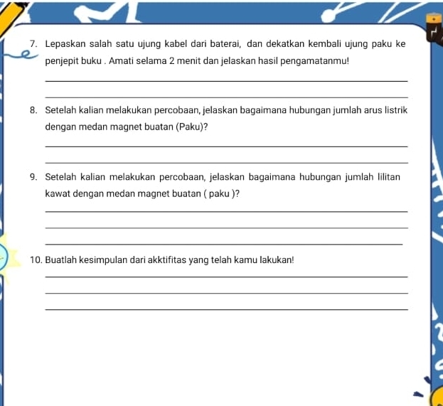 Lepaskan salah satu ujung kabel dari baterai, dan dekatkan kembali ujung paku ke 
penjepit buku . Amati selama 2 menit dan jelaskan hasil pengamatanmu! 
_ 
_ 
8. Setelah kalian melakukan percobaan, jelaskan bagaimana hubungan jumlah arus listrik 
dengan medan magnet buatan (Paku)? 
_ 
_ 
9. Setelah kalian melakukan percobaan, jelaskan bagaimana hubungan jumlah lilitan 
kawat dengan medan magnet buatan ( paku )? 
_ 
_ 
_ 
10. Buatlah kesimpulan dari akktifitas yang telah kamu lakukan! 
_ 
_ 
_