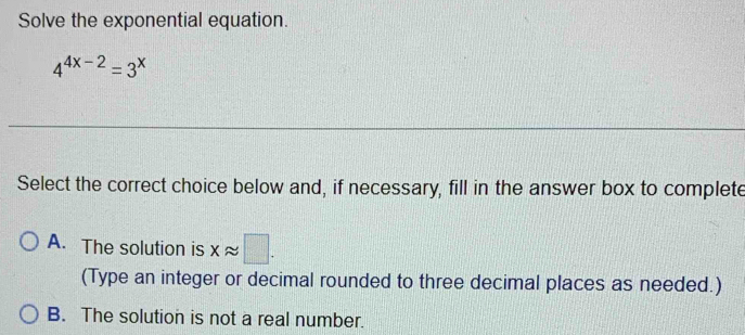 Solve the exponential equation
4^(4x-2)=3^x
Select the correct choice below and, if necessary, fill in the answer box to complete
A. The solution is xapprox □. 
(Type an integer or decimal rounded to three decimal places as needed.)
B. The solution is not a real number.