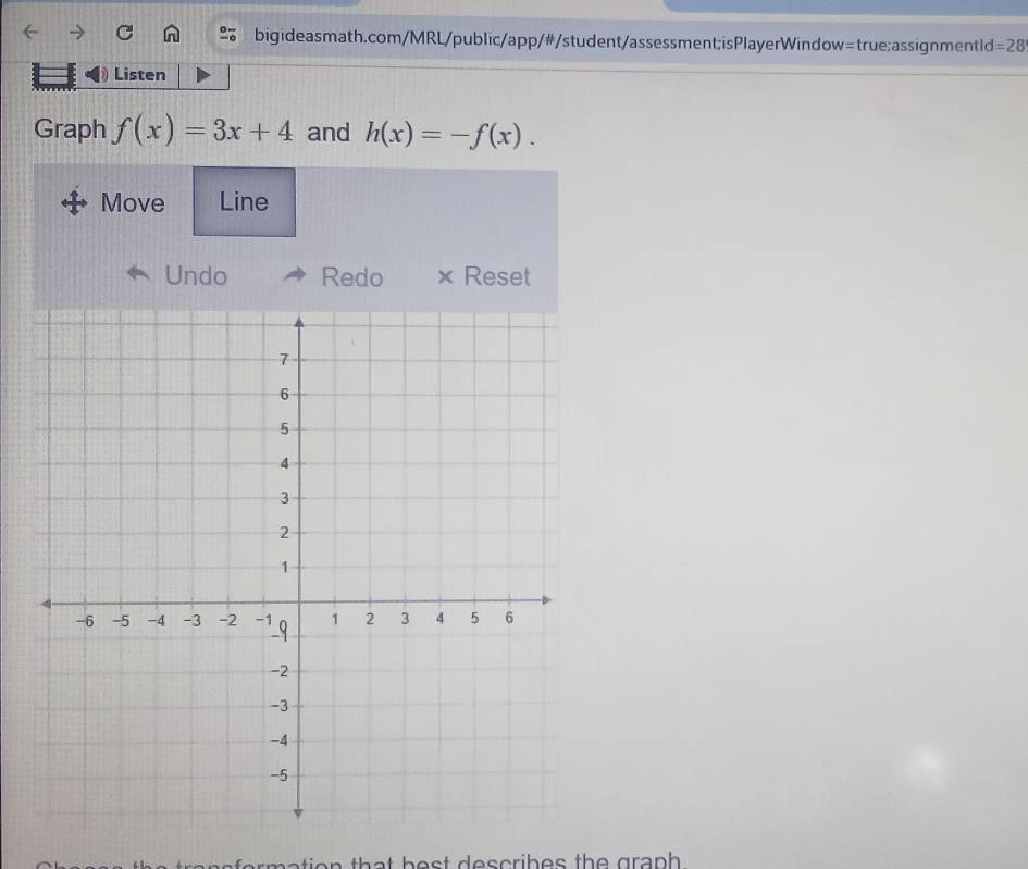 =28 
Listen 
Graph f(x)=3x+4 and h(x)=-f(x). 
Move Line 
Undo Redo × Reset 
a e ation th a t h e s t d es cribes th e gr ap .