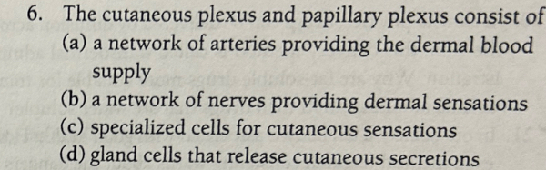 The cutaneous plexus and papillary plexus consist of
(a) a network of arteries providing the dermal blood
supply
(b) a network of nerves providing dermal sensations
(c) specialized cells for cutaneous sensations
(d) gland cells that release cutaneous secretions