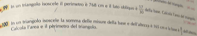 (W cm] 
l permetro del triangolo. 15 com 
In un triangolo isoscele il perimetro è 768 cm e il lato obliquo é  17/30  della base. Calcola larea del triangolo 
[ 17281 cm² ] 
In un triangolo isoscele la somma delle misure della base e dell'altezza è 165 cm e la base  8/3  dellaltezza 
Calcola l'area e il périmetro del triangolo.