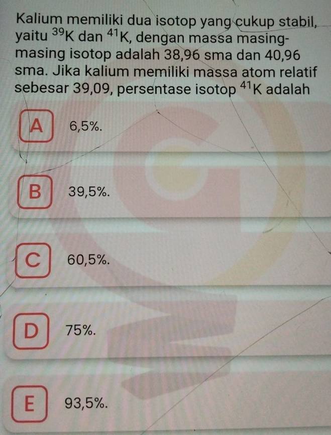 Kalium memiliki dua isotop yang cukup stabil,
yaitu^(39)K □  dan^(41)K , dengan massa masing-
masing isotop adalah 38,96 sma dan 40,96
sma. Jika kalium memiliki massa atom relatif
sebesar 39,09, persentase isotop^(41)K adalah
A 6,5%.
B 39,5%.
C 60,5%.
D 75%.
E 93,5%.