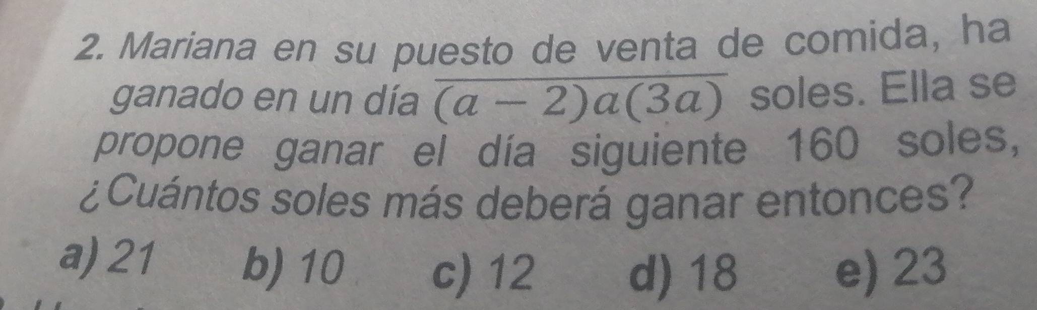 Mariana en su puesto de venta de comida, ha
ganado en un día overline (a-2)a(3a) soles. Ella se
propone ganar el día siguiente 160 soles,
¿Cuántos soles más deberá ganar entonces?
a) 21
b) 10 e) 23
c) 12 d) 18