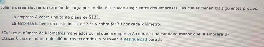 Juliana desea alquilar un camión de carga por un día. Ella puede elegir entre dos empresas, las cuales tienen los siguientes precios. 
La empresa A cobra una tarifa plana de $131. 
La empresa B tiene un costo inicial de $75 y cobra $0.70 por cada kilómetro. 
¿Cuál es el número de kilómetros manejados por el que la empresa A cobrará una cantidad menor que la empresa B? 
Utilizar k para el número de kilómetros recorridos, y resolver la desigualdad para k.