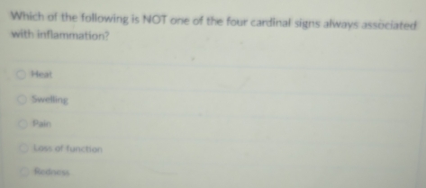 Which of the following is NOT one of the four cardinal signs always associated
with inflammation?
Heat
Swelling
Pain
Loss of function
Redness