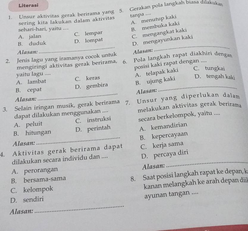 Literasi
1. Unsur aktivitas gerak berirama yang 5. Gerakan pola langkah biasa dilakukan
sering kita lakukan dalam aktivitas tanpa ....
A. menutup kaki
sehari-hari, yaitu ....
B. membuka kaki
C. mengangkat kaki
A. jalan C. lempar
D. mengayunkan kaki
B. duduk D. lompat
Alasan:
_
2. Jenis lagu yang iramanya cocok untuk Alasan:
_
mengiringi aktivitas gerak berirama, 6. Pola langkah rapat diakhiri dengan
posisi kaki rapat dengan ....
yaitu lagu ....
A. telapak kaki C. tungkai
A. lambat C. keras
B. cepat
D. gembira B. ujung kaki D. tengah kaki
Alasan:
Alasan:
_7. Unsur yang diperlukan dalam
3. Selain iringan musik, gerak berirama melakukan aktivitas gerak berirama
dapat dilakukan menggunakan ....
A. peluit C. instruksi secara berkelompok, yaitu ....
B. hitungan D. perintah A. kemandirian
_B. kepercayaan
Alasan:
4. Aktivitas gerak berirama dapat C. kerja sama
dilakukan secara individu dan ...._
D. percaya diri
Alasan:
A. perorangan
B. bersama-sama
8. Saat posisi langkah rapat ke depan, k
C. kelompok
kanan melangkah ke arah depan diil
D. sendiri
ayunan tangan ....
Alasan:
_