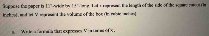 Suppose the paper is 11'' -wide by 15'' '-long. Let x represent the length of the side of the square cutout (in
inches), and let V represent the volume of the box (in cubic inches). 
a. Write a formula that expresses V in terms of x.