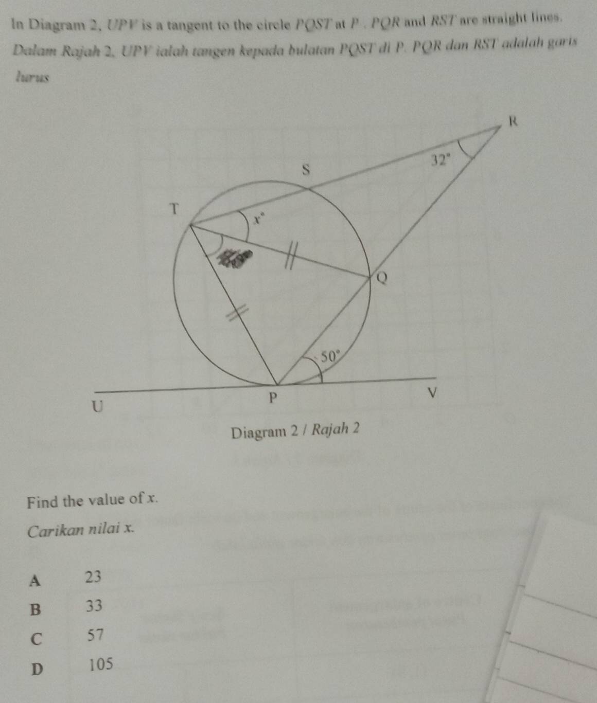 In Diagram 2, UPF is a tangent to the circle PQST at P . PQR and RST are straight lines.
Dalam Rajah 2, UPV ialah tangen kepada bulatan PQST di P. PQR dan RST adalah garis
lurus
Diagram 2 / R
Find the value of x.
Carikan nilai x.
A 23
B 33
C 57
D 105