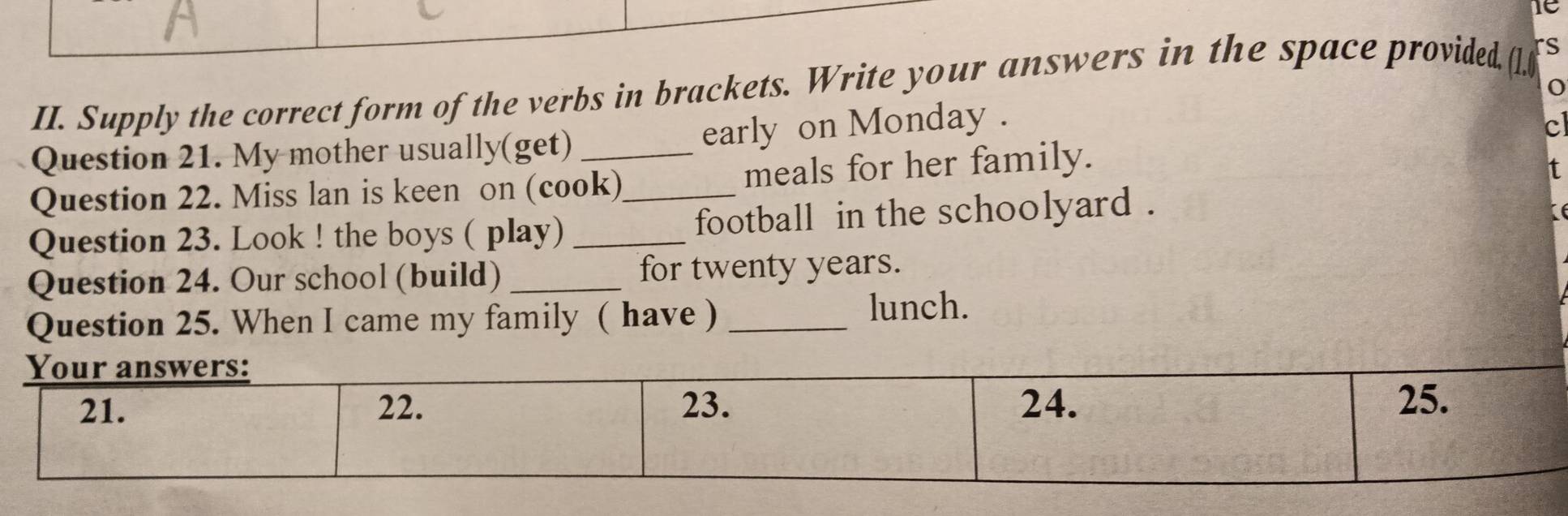 IC 
01. 
II. Supply the correct form of the verbs in brackets. Write your answers in the space provided, rs 
Question 21. My mother usually(get) early on Monday . 
c 
Question 22. Miss lan is keen on (cook) meals for her family. 
Question 23. Look ! the boys ( play) __football in the schoolyard . 
Question 24. Our school (build) _for twenty years. 
Question 25. When I came my family ( have )_ 
lunch.