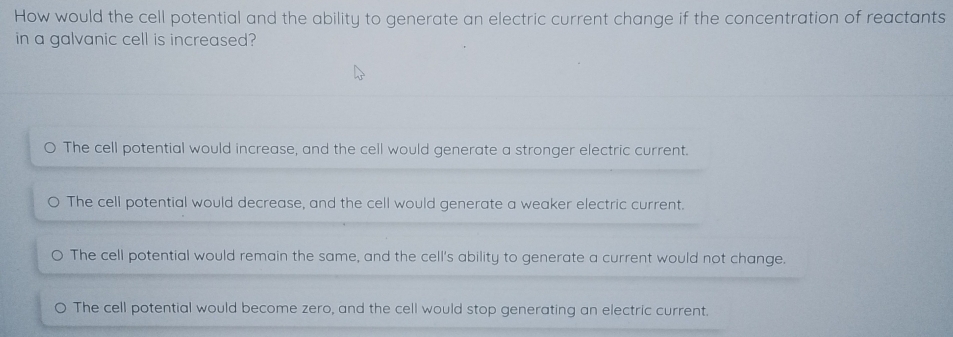 How would the cell potential and the ability to generate an electric current change if the concentration of reactants
in a galvanic cell is increased?
The cell potential would increase, and the cell would generate a stronger electric current.
The cell potential would decrease, and the cell would generate a weaker electric current.
The cell potential would remain the same, and the cell's ability to generate a current would not change.
O The cell potential would become zero, and the cell would stop generating an electric current.