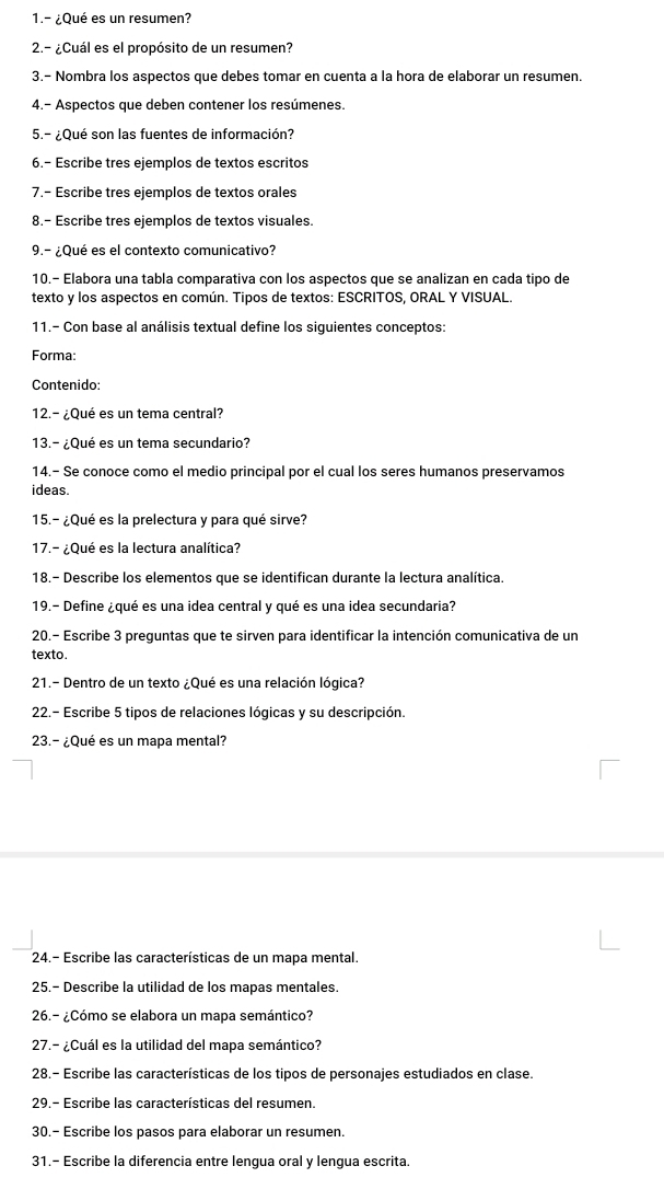 1.- ¿Qué es un resumen?
2.- ¿Cuál es el propósito de un resumen?
3.- Nombra los aspectos que debes tomar en cuenta a la hora de elaborar un resumen.
4.- Aspectos que deben contener los resúmenes.
5.- ¿Qué son las fuentes de información?
6.- Escribe tres ejemplos de textos escritos
7.- Escribe tres ejemplos de textos orales
8.- Escribe tres ejemplos de textos visuales.
9.- ¿Qué es el contexto comunicativo?
10.- Elabora una tabla comparativa con los aspectos que se analizan en cada tipo de
texto y los aspectos en común. Tipos de textos: ESCRITOS, ORAL Y VISUAL.
11.- Con base al análisis textual define los siguientes conceptos:
Forma:
Contenido:
12.- ¿Qué es un tema central?
13.- ¿Qué es un tema secundario?
14.- Se conoce como el medio principal por el cual los seres humanos preservamos
ideas.
15.- ¿Qué es la prelectura y para qué sirve?
17.- ¿Qué es la lectura analítica?
18.- Describe los elementos que se identifican durante la lectura analítica.
19.- Define ¿qué es una idea central y qué es una idea secundaria?
20.- Escribe 3 preguntas que te sirven para identificar la intención comunicativa de un
texto.
21.- Dentro de un texto ¿Qué es una relación lógica?
22.- Escribe 5 tipos de relaciones lógicas y su descripción.
23.- ¿Qué es un mapa mental?
24.- Escribe las características de un mapa mental.
25.- Describe la utilidad de los mapas mentales.
26.- ¿Cómo se elabora un mapa semántico?
27.- ¿Cuál es la utilidad del mapa semántico?
28.- Escribe las características de los tipos de personajes estudiados en clase.
29.- Escribe las características del resumen.
30.- Escribe los pasos para elaborar un resumen.
31.- Escribe la diferencia entre lengua oral y lengua escrita.