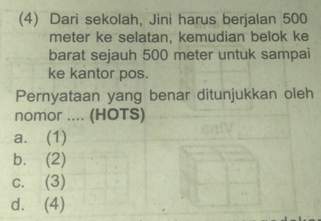 (4) Dari sekolah, Jini harus berjalan 500
meter ke selatan, kemudian belok ke
barat sejauh 500 meter untuk sampai
ke kantor pos.
Pernyataan yang benar ditunjukkan oleh
nomor .... (HOTS)
a. (1)
b. (2)
c. (3)
d. (4)