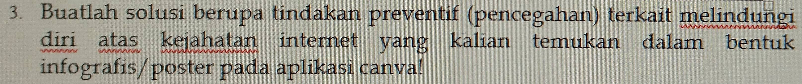 Buatlah solusi berupa tindakan preventif (pencegahan) terkait melindungi 
diri atas kejahatan internet yang kalian temukan dalam bentuk 
infografis/poster pada aplikasi canva!