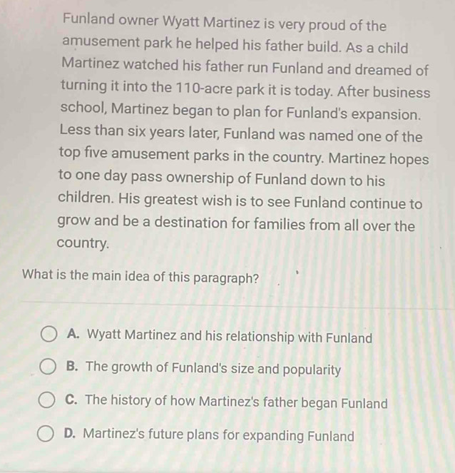 Funland owner Wyatt Martinez is very proud of the
amusement park he helped his father build. As a child
Martinez watched his father run Funland and dreamed of
turning it into the 110-acre park it is today. After business
school, Martinez began to plan for Funland's expansion.
Less than six years later, Funland was named one of the
top five amusement parks in the country. Martinez hopes
to one day pass ownership of Funland down to his
children. His greatest wish is to see Funland continue to
grow and be a destination for families from all over the
country.
What is the main idea of this paragraph?
A. Wyatt Martinez and his relationship with Funland
B. The growth of Funland's size and popularity
C. The history of how Martinez's father began Funland
D. Martinez's future plans for expanding Funland