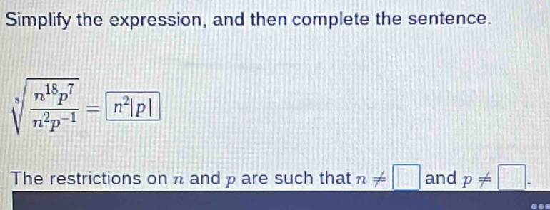 Simplify the expression, and then complete the sentence.
sqrt[3](frac n^(18)p^7)n^2p^(-1)= n^2|p|
The restrictions on π and p are such that n!= □ and p!= □.