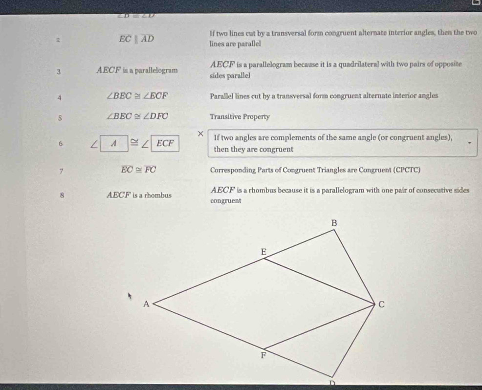 ∠ D=∠ D
If two lines cut by a transversal form congruent alternate interior angles, then the two 
2
overline ECparallel overline AD
lines are parallel
AECF is a parallelogram because it is a quadrilateral with two pairs of opposite 
3 AECF is a parallelogram sides parallel 
A ∠ BEC≌ ∠ ECF Parallel lines cut by a transversal form congruent alternate interior angles 
5 ∠ BEC≌ ∠ DFC Transitive Property 
× 
6 A |≌ ∠ |ECF If two angles are complements of the same angle (or congruent angles), 
then they are congruent
overline EC≌ overline FC
7 Corresponding Parts of Congruent Triangles are Congruent (CPCTC) 
8 AECF is a rhombus AECF is a rhombus because it is a parallelogram with one pair of consecutive sides 
congruent